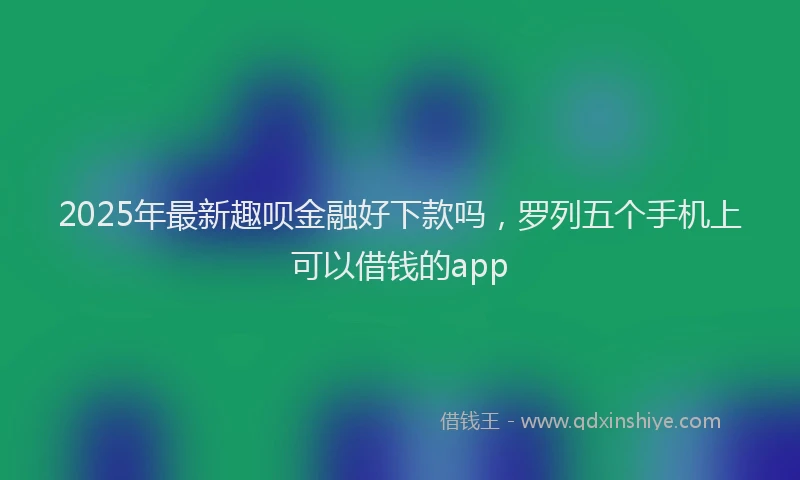 2025年最新趣呗金融好下款吗，罗列五个手机上可以借钱的app