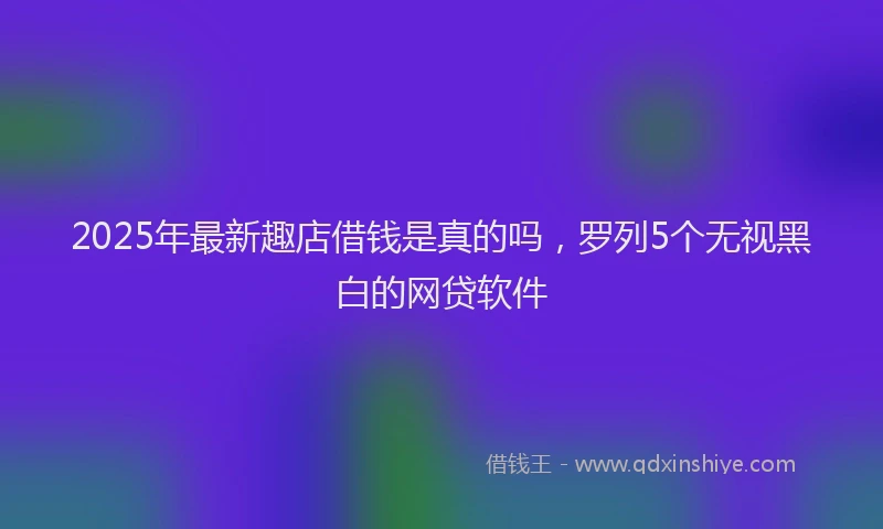 2025年最新趣店借钱是真的吗，罗列5个无视黑白的网贷软件