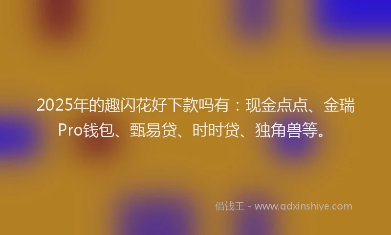 2025年的趣闪花好下款吗有：现金点点、金瑞Pro钱包、甄易贷、时时贷、独角兽等。