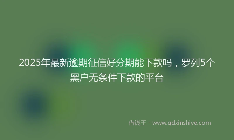 2025年最新逾期征信好分期能下款吗，罗列5个黑户无条件下款的平台