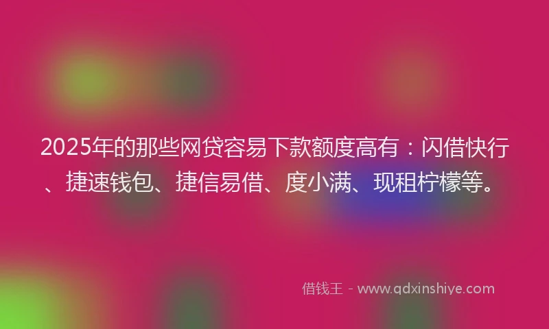 2025年的那些网贷容易下款额度高有：闪借快行、捷速钱包、捷信易借、度小满、现租柠檬等。