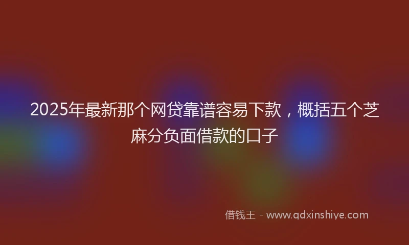 2025年最新那个网贷靠谱容易下款，概括五个芝麻分负面借款的口子