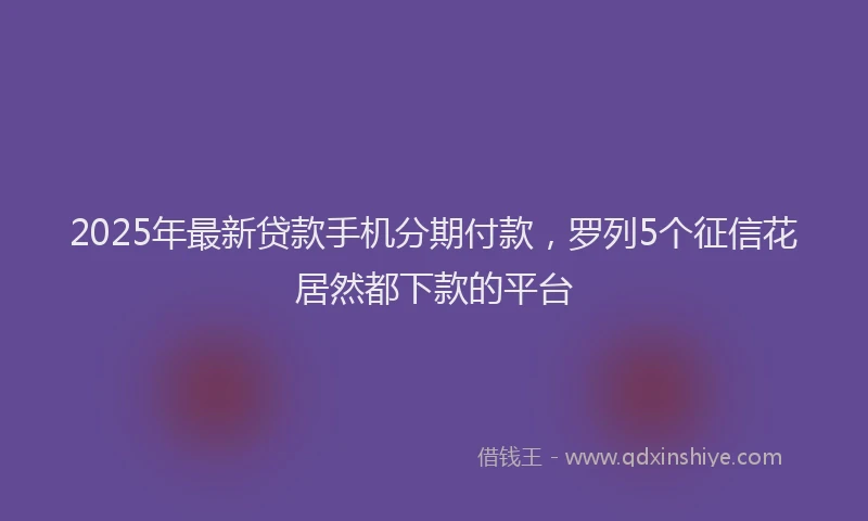 2025年最新贷款手机分期付款，罗列5个征信花居然都下款的平台