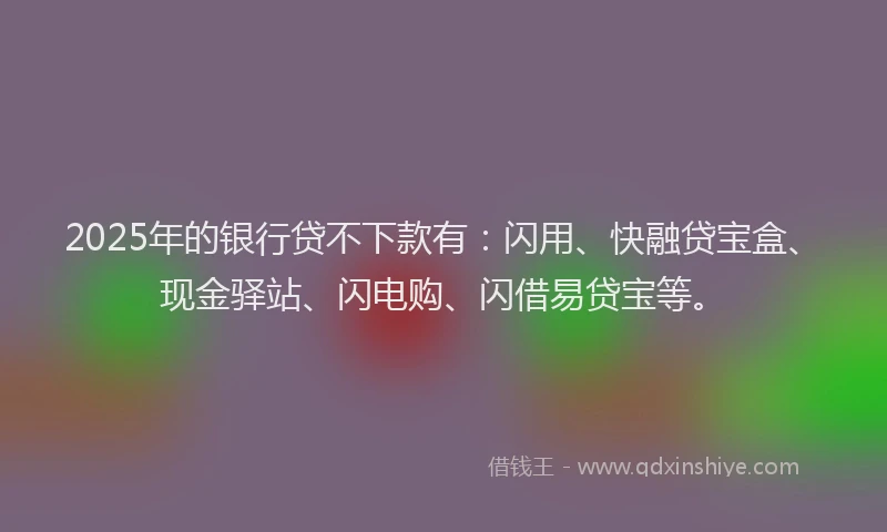 2025年的银行贷不下款有：闪用、快融贷宝盒、现金驿站、闪电购、闪借易贷宝等。