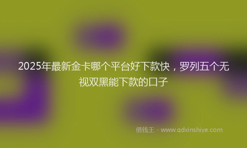 2025年最新金卡哪个平台好下款快，罗列五个无视双黑能下款的口子