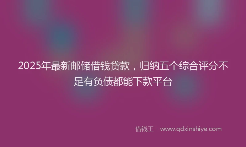 2025年最新邮储借钱贷款，归纳五个综合评分不足有负债都能下款平台