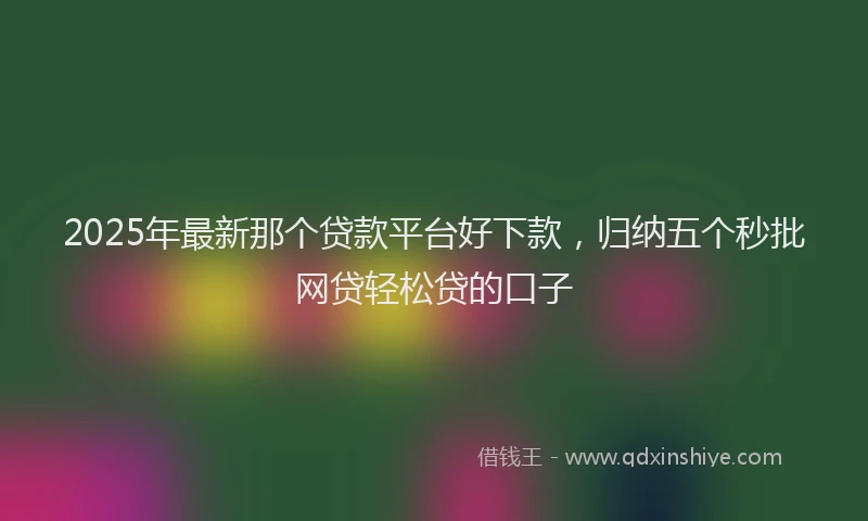 2025年最新那个贷款平台好下款，归纳五个秒批网贷轻松贷的口子