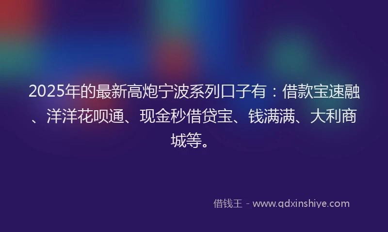 2025年的最新高炮宁波系列口子有：借款宝速融、洋洋花呗通、现金秒借贷宝、钱满满、大利商城等。