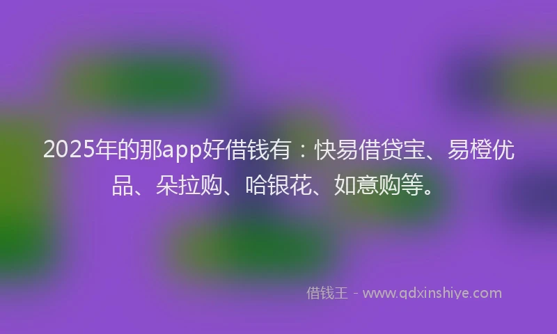 2025年的那app好借钱有：快易借贷宝、易橙优品、朵拉购、哈银花、如意购等。