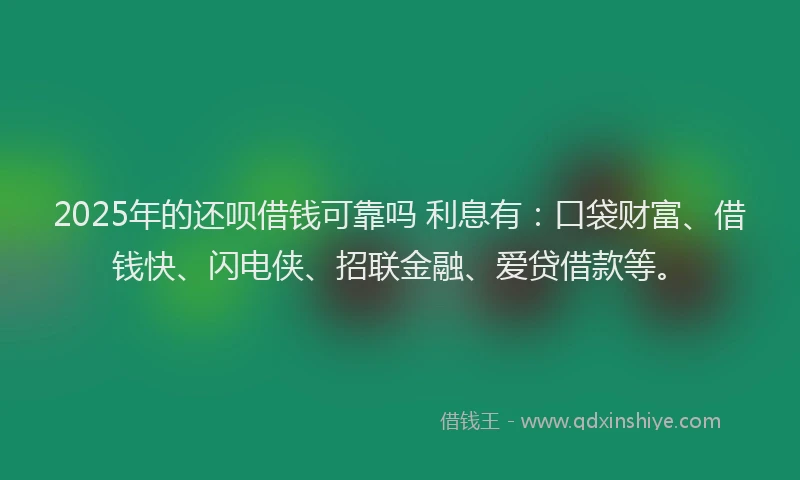 2025年的还呗借钱可靠吗 利息有：口袋财富、借钱快、闪电侠、招联金融、爱贷借款等。