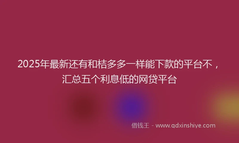 2025年最新还有和桔多多一样能下款的平台不，汇总五个利息低的网贷平台