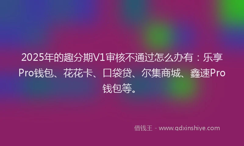 2025年的趣分期V1审核不通过怎么办有：乐享Pro钱包、花花卡、口袋贷、尔集商城、鑫速Pro钱包等。