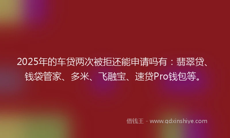 2025年的车贷两次被拒还能申请吗有：翡翠贷、钱袋管家、多米、飞融宝、速贷Pro钱包等。