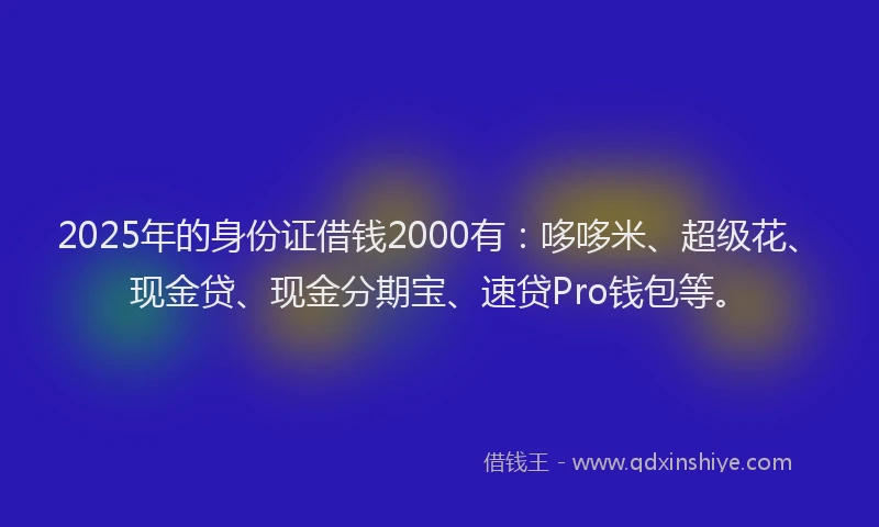 2025年的身份证借钱2000有：哆哆米、超级花、现金贷、现金分期宝、速贷Pro钱包等。