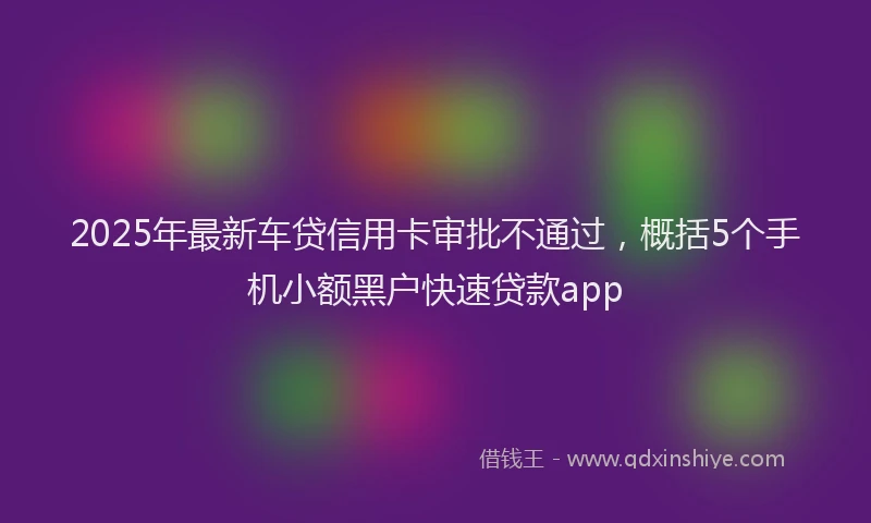 2025年最新车贷信用卡审批不通过，概括5个手机小额黑户快速贷款app