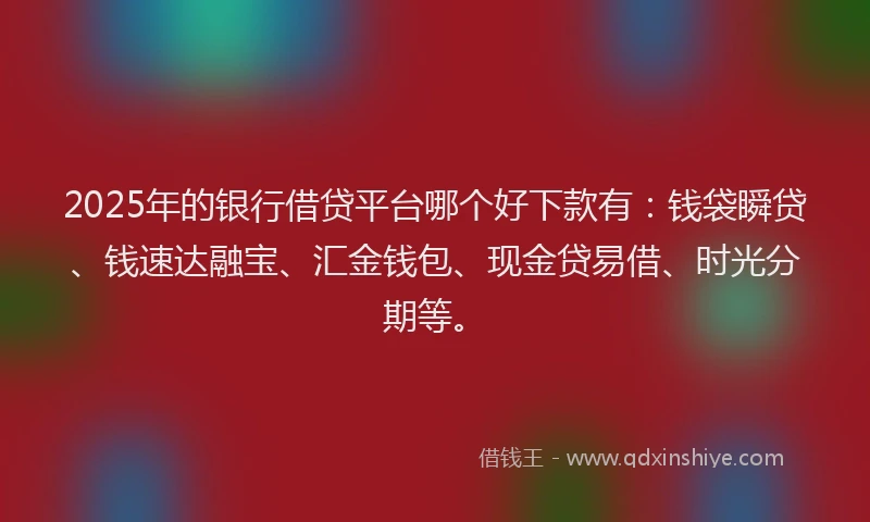 2025年的银行借贷平台哪个好下款有：钱袋瞬贷、钱速达融宝、汇金钱包、现金贷易借、时光分期等。