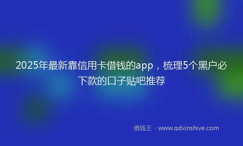 2025年最新靠信用卡借钱的app，梳理5个黑户必下款的口子贴吧推荐
