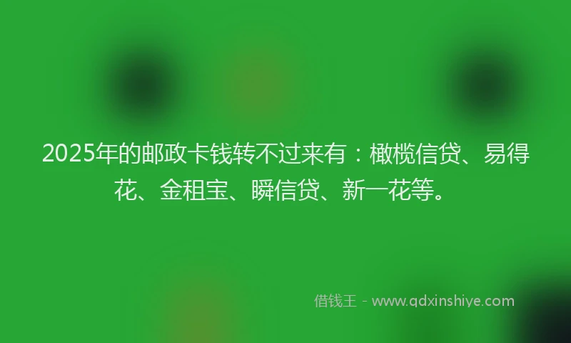 2025年的邮政卡钱转不过来有：橄榄信贷、易得花、金租宝、瞬信贷、新一花等。