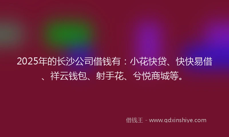 2025年的长沙公司借钱有：小花快贷、快快易借、祥云钱包、射手花、兮悦商城等。