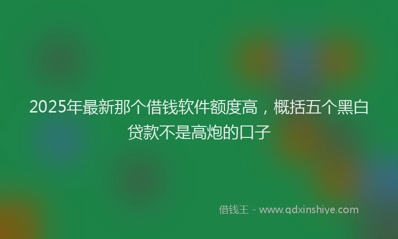 2025年最新那个借钱软件额度高，概括五个黑白贷款不是高炮的口子