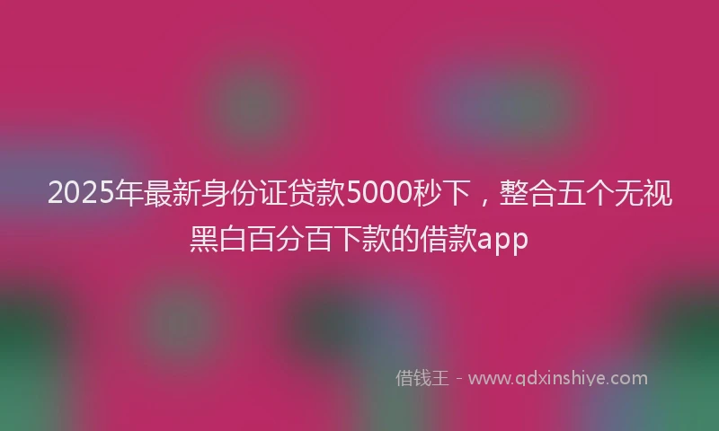 2025年最新身份证贷款5000秒下，整合五个无视黑白百分百下款的借款app