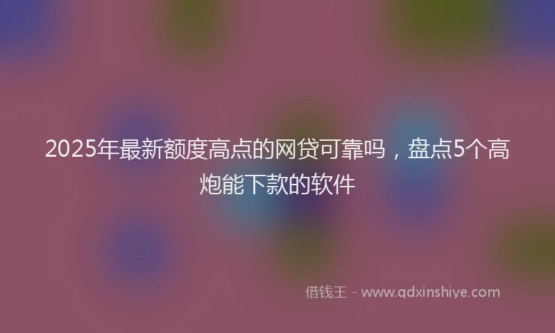 2025年最新额度高点的网贷可靠吗，盘点5个高炮能下款的软件