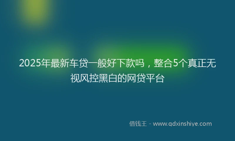 2025年最新车贷一般好下款吗，整合5个真正无视风控黑白的网贷平台