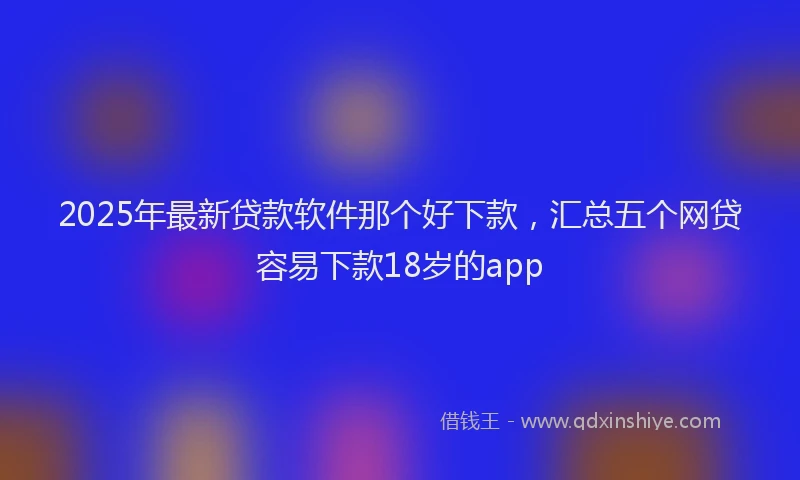 2025年最新贷款软件那个好下款，汇总五个网贷容易下款18岁的app