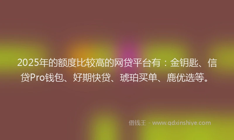 2025年的额度比较高的网贷平台有：金钥匙、信贷Pro钱包、好期快贷、琥珀买单、鹿优选等。