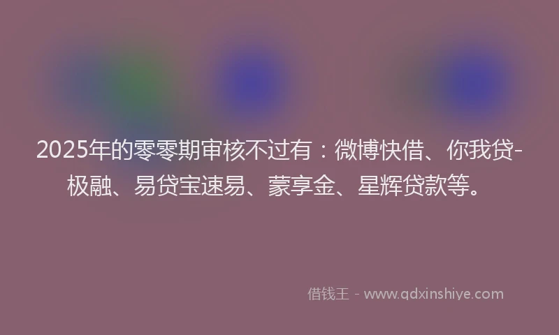 2025年的零零期审核不过有：微博快借、你我贷-极融、易贷宝速易、蒙享金、星辉贷款等。