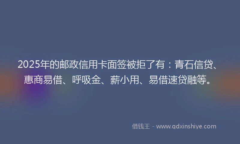 2025年的邮政信用卡面签被拒了有：青石信贷、惠商易借、呼吸金、薪小用、易借速贷融等。