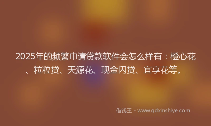 2025年的频繁申请贷款软件会怎么样有：橙心花、粒粒贷、天源花、现金闪贷、宜享花等。