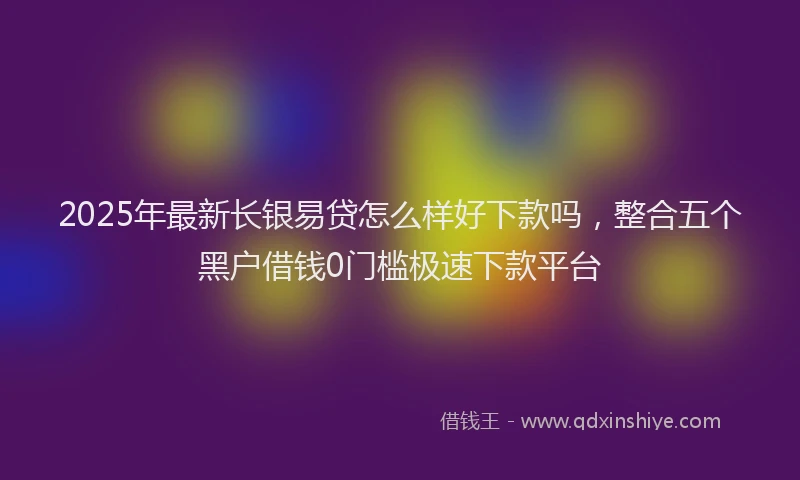 2025年最新长银易贷怎么样好下款吗，整合五个黑户借钱0门槛极速下款平台
