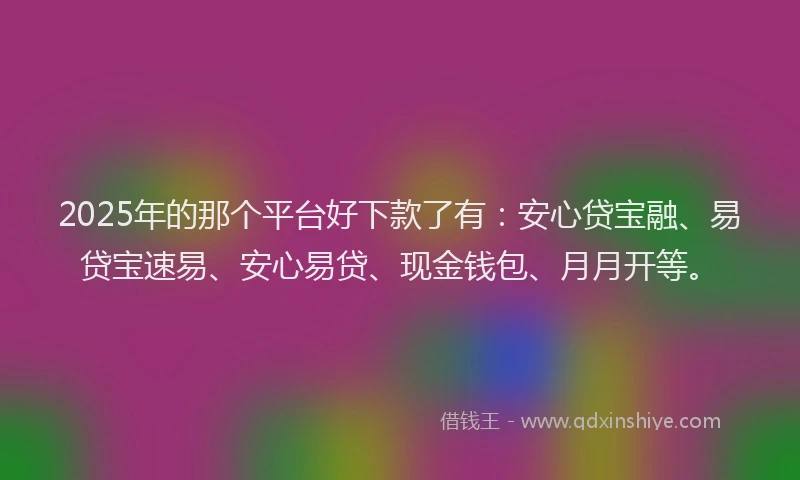 2025年的那个平台好下款了有：安心贷宝融、易贷宝速易、安心易贷、现金钱包、月月开等。