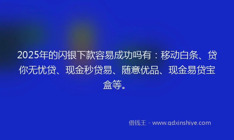 2025年的闪银下款容易成功吗有：移动白条、贷你无忧贷、现金秒贷易、随意优品、现金易贷宝盒等。