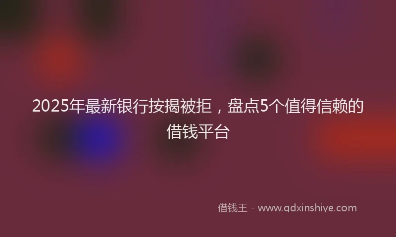 2025年最新银行按揭被拒，盘点5个值得信赖的借钱平台