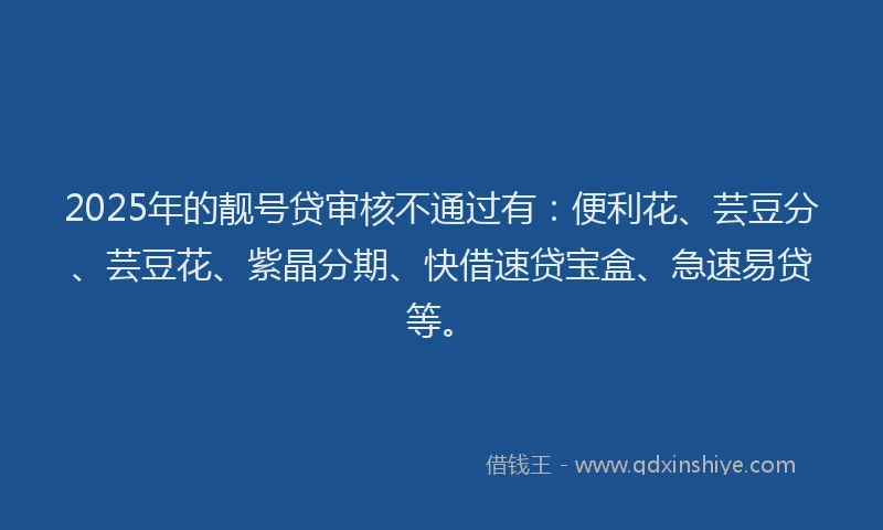 2025年的靓号贷审核不通过有：便利花、芸豆分、芸豆花、紫晶分期、快借速贷宝盒、急速易贷等。