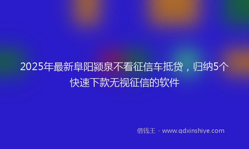 2025年最新阜阳颍泉不看征信车抵贷，归纳5个快速下款无视征信的软件