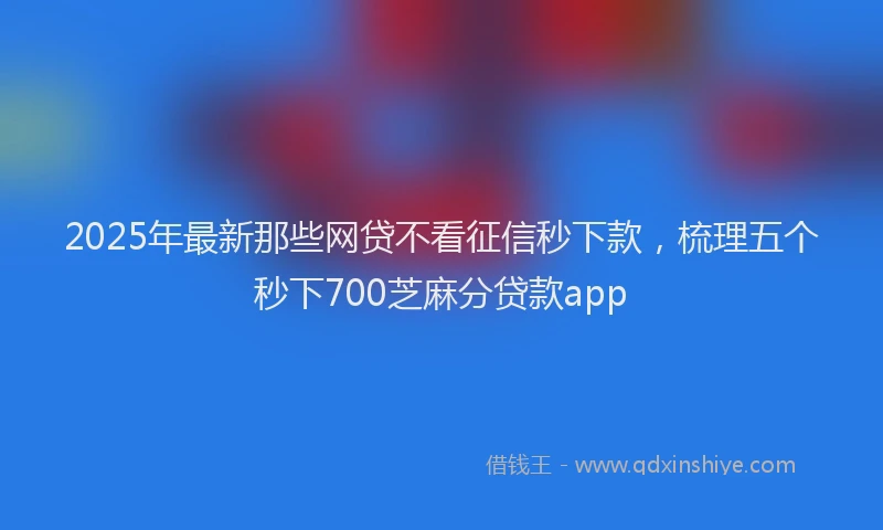 2025年最新那些网贷不看征信秒下款，梳理五个秒下700芝麻分贷款app