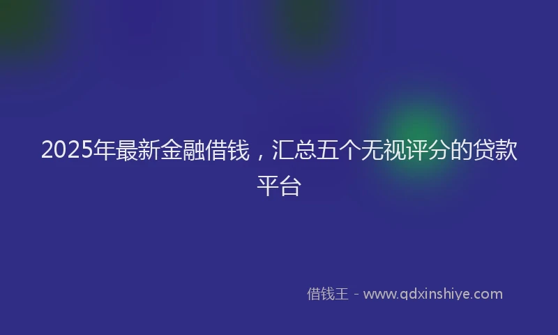2025年最新金融借钱，汇总五个无视评分的贷款平台