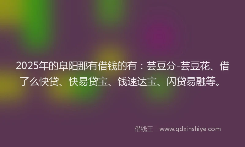 2025年的阜阳那有借钱的有：芸豆分-芸豆花、借了么快贷、快易贷宝、钱速达宝、闪贷易融等。