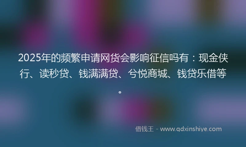 2025年的频繁申请网货会影响征信吗有：现金侠行、读秒贷、钱满满贷、兮悦商城、钱贷乐借等。
