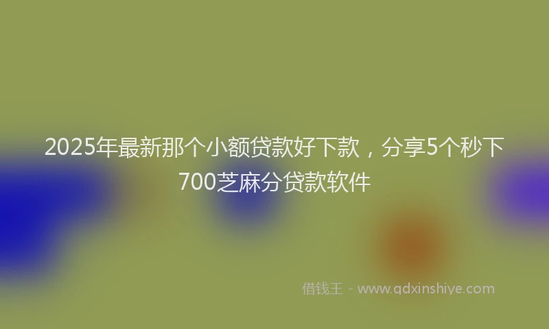 2025年最新那个小额贷款好下款，分享5个秒下700芝麻分贷款软件