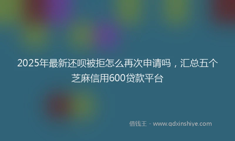 2025年最新还呗被拒怎么再次申请吗，汇总五个芝麻信用600贷款平台