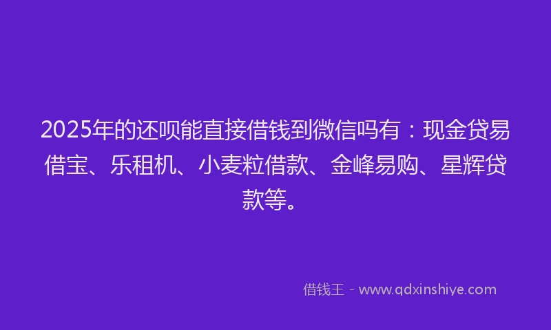 2025年的还呗能直接借钱到微信吗有：现金贷易借宝、乐租机、小麦粒借款、金峰易购、星辉贷款等。
