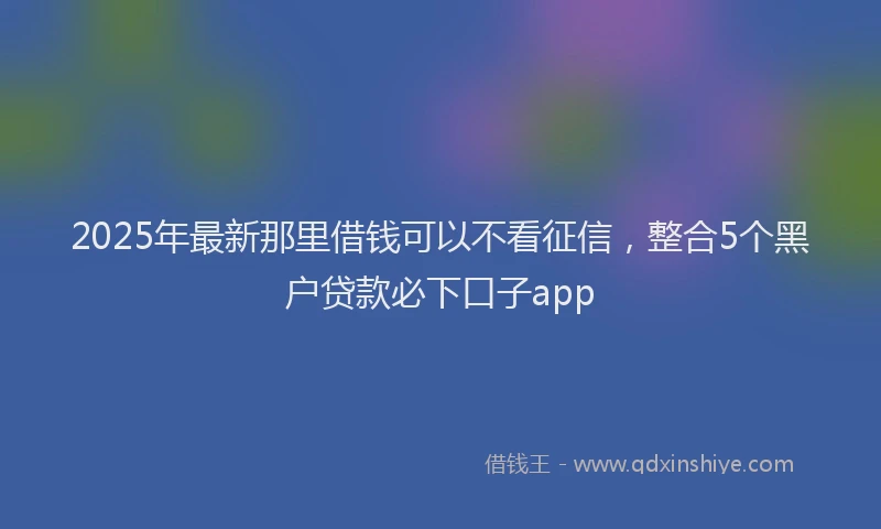 2025年最新那里借钱可以不看征信，整合5个黑户贷款必下口子app
