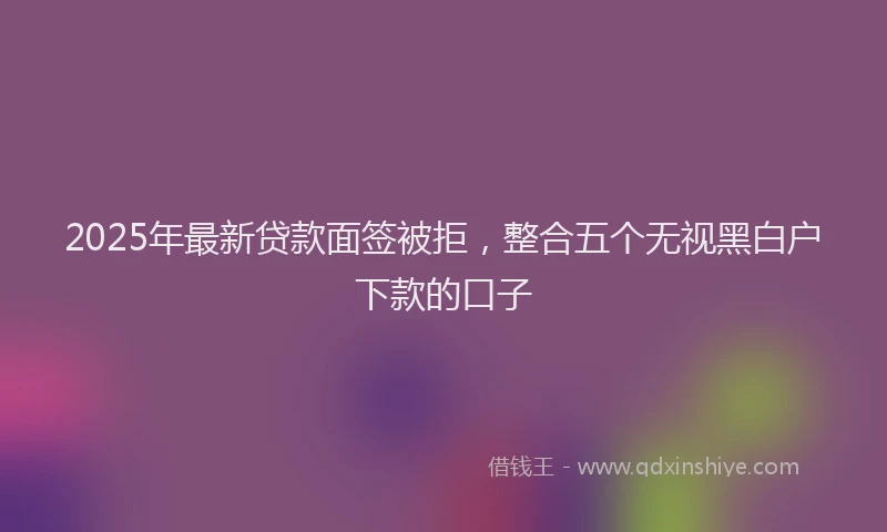 2025年最新贷款面签被拒，整合五个无视黑白户下款的口子