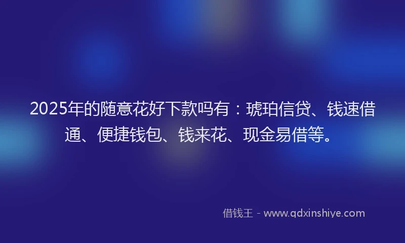 2025年的随意花好下款吗有：琥珀信贷、钱速借通、便捷钱包、钱来花、现金易借等。