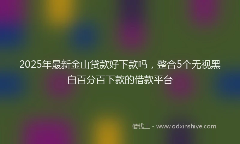 2025年最新金山贷款好下款吗，整合5个无视黑白百分百下款的借款平台