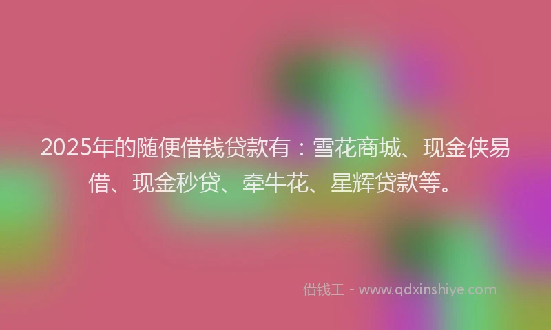 2025年的随便借钱贷款有：雪花商城、现金侠易借、现金秒贷、牵牛花、星辉贷款等。